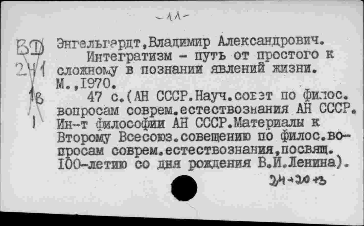 ﻿^4Л-
рггч Энгельгардт,Владимир Александрович. ' Интегратизм - путь от простого к 2.М 1 сложному в познании явлений жизни.
. М.,1970.
47 с.(АН СССР.Науч.соеэт по филос. вопросам соврем.естествознания АН СССР I Ин-т философии АН СССР.Материалы к
Второму Всесоюз.совещению по филос.вопросам соврем.естествознания,посвящ.
100-летию со дня рождения В.И.Ленина).